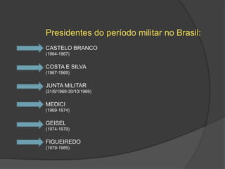 Presidentes do período militar no Brasil:
CASTELO BRANCO
(1964-1967)


COSTA E SILVA
(1967-1969)


JUNTA MILITAR
(31/8/1969-30/10/1969)


MEDICI
(1969-1974)


GEISEL
(1974-1979)


FIGUEIREDO
(1979-1985)
 