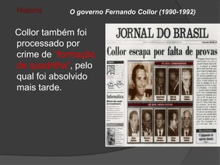História    O governo Fernando Collor (1990-1992)


Collor também foi
processado por
crime de “formação
de quadrilha”, pelo
qual foi absolvido
mais tarde.
 