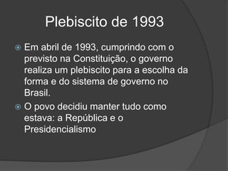 Plebiscito de 1993
 Em abril de 1993, cumprindo com o
  previsto na Constituição, o governo
  realiza um plebiscito para a escolha da
  forma e do sistema de governo no
  Brasil.
 O povo decidiu manter tudo como
  estava: a República e o
  Presidencialismo
 