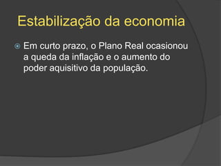 Estabilização da economia
   Em curto prazo, o Plano Real ocasionou
    a queda da inflação e o aumento do
    poder aquisitivo da população.
 
