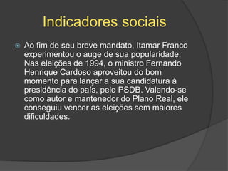 Indicadores sociais
   Ao fim de seu breve mandato, Itamar Franco
    experimentou o auge de sua popularidade.
    Nas eleições de 1994, o ministro Fernando
    Henrique Cardoso aproveitou do bom
    momento para lançar a sua candidatura à
    presidência do país, pelo PSDB. Valendo-se
    como autor e mantenedor do Plano Real, ele
    conseguiu vencer as eleições sem maiores
    dificuldades.
 
