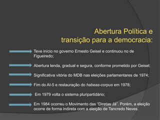 Abertura Política e
               transição para a democracia:
Teve início no governo Ernesto Geisel e continuou no de
Figueiredo;

Abertura lenda, gradual e segura, conforme prometido por Geisel;

Significativa vitória do MDB nas eleições parlamentares de 1974;

Fim do AI-5 e restauração do habeas-corpus em 1978;

Em 1979 volta o sistema pluripartidário;

Em 1984 ocorreu o Movimento das “Diretas Já”. Porém, a eleição
ocorre de forma indireta com a eleição de Tancredo Neves.
 