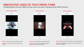 INNOVATIVE USES OF TECH DRIVE FAME
Identifying platform and user insights can help uncover new ways of activating across different channels.
INSIGHT: People watch Facebook video without sound.
INNOVATION: Snickers hid “sounds of hunger” in their
content.
INSIGHT: People tap through content fast on Snapchat.
INNOVATION: Lowe’s used the tapping technology to
empower DIYers to take on new projects.
INSIGHT: People tap back & forth between content on Instagram Stories.
INNOVATION: Bacardi turned users into DJs by turning the frames of
their story into turntables.
Snickers Hungry Singers Lowe’s In a Snap Bacardi Instant DJ
 