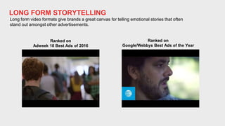 LONG FORM STORYTELLING
Long form video formats give brands a great canvas for telling emotional stories that often
stand out amongst other advertisements.
Ranked on
Adweek 10 Best Ads of 2016
Ranked on
Google/Webbys Best Ads of the Year
 