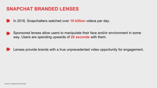 *Source: Snapchat Internal Data
In 2016, Snapchatters watched over 10 billion videos per day.
Sponsored lenses allow users to manipulate their face and/or environment in some
way. Users are spending upwards of 20 seconds with them.
Lenses provide brands with a true unprecedented video opportunity for engagement.
SNAPCHAT BRANDED LENSES
 