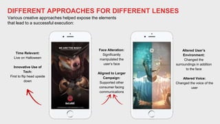 DIFFERENT APPROACHES FOR DIFFERENT LENSES
Various creative approaches helped expose the elements
that lead to a successful execution:
Face Alteration:
Significantly
manipulated the
user’s face
Aligned to Larger
Campaign:
Supported other
consumer facing
communications
Time Relevant:
Live on Halloween
Innovative Use of
Tech:
First to flip head upside
down
Altered User’s
Environment:
Changed the
surroundings in addition
to the face
Altered Voice:
Changed the voice of the
user
 