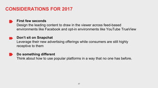37
First few seconds
Design the leading content to draw in the viewer across feed-based
environments like Facebook and opt-in environments like YouTube TrueView
Don’t sit on Snapchat
Leverage their new advertising offerings while consumers are still highly
receptive to them
Do something different
Think about how to use popular platforms in a way that no one has before.
CONSIDERATIONS FOR 2017
 