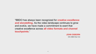 5
JOHN OSBORN
CEO, BBDO New York
“BBDO has always been recognized for creative excellence
and storytelling. As the video landscape continues to grow
and evolve, we have made a commitment to exert that
creative excellence across all video formats and channel
touchpoints.”
 