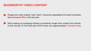 People love when brands “wow” them. Consumer expectation for brand innovation
has increased 33% in the last year.
BUZZWORTHY VIDEO CONTENT
We’re seeing an increasing interest in emotional, longer form content from brands.
In fact, the top 10 YouTube ads of 2015 were over approximately 2 minutes long.
 