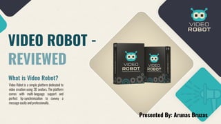 VIDEO ROBOT -
REVIEWED
What is Video Robot?
Video Robot is a simple platform dedicated to
video creation using 3D avatars. The platform
comes with multi-language support and
perfect lip-synchronization to convey a
message easilyandprofessionally.
Presented By: Arunas Bruzas
 