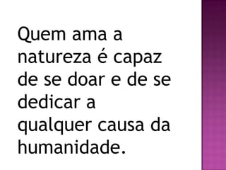 Quem ama a
natureza é capaz
de se doar e de se
dedicar a
qualquer causa da
humanidade.
 