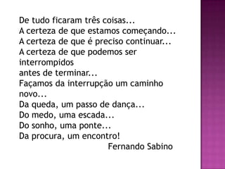 De tudo ficaram três coisas...
A certeza de que estamos começando...
A certeza de que é preciso continuar...
A certeza de que podemos ser
interrompidos
antes de terminar...
Façamos da interrupção um caminho
novo...
Da queda, um passo de dança...
Do medo, uma escada...
Do sonho, uma ponte...
Da procura, um encontro!
                      Fernando Sabino
 