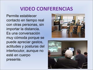 VIDEO CONFERENCIAS Permite establecer contacto en tiempo real con otras personas, sin importar la distancia. Es una conversación muy cómoda porque se puede apreciar gestos, actitudes y posturas del interlocutor, aunque no esté en cuerpo presente. 