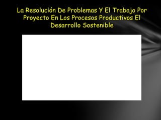 La Resolución De Problemas Y El Trabajo Por
  Proyecto En Los Procesos Productivos El
           Desarrollo Sostenible
 