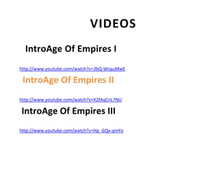 VIDEOS
  IntroAge Of Empires I
http://www.youtube.com/watch?v=3bQ-WsquMwE

 IntroAge Of Empires II
http://www.youtube.com/watch?v=X2fAqCnL7NU

IntroAge Of Empires III
http://www.youtube.com/watch?v=Hp_GQx-qmYo
 