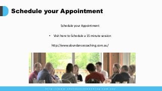 Schedule your Appointment
Schedule your Appointment
• Visit here to Schedule a 15 minute session
http://www.abundancecoaching.com.au/
h t t p : / / w w w . a b u n d a n c e c o a c h i n g . c o m . a u /
 