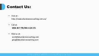 Contact Us:
• Visit at :
http://www.abundancecoaching.com.au/
• Call at:
0481 307 778/0411 124 371
• Mail us at:
scott@abundancecoaching.com
greg@abundancecoaching.com
h t t p : / / w w w . a b u n d a n c e c o a c h i n g . c o m . a u /
 