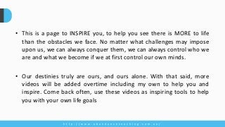 • This is a page to INSPIRE you, to help you see there is MORE to life
than the obstacles we face. No matter what challenges may impose
upon us, we can always conquer them, we can always control who we
are and what we become if we at first control our own minds.
• Our destinies truly are ours, and ours alone. With that said, more
videos will be added overtime including my own to help you and
inspire. Come back often, use these videos as inspiring tools to help
you with your own life goals
h t t p : / / w w w . a b u n d a n c e c o a c h i n g . c o m . a u /
 