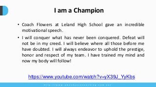 • Coach Flowers at Leland High School gave an incredible
motivational speech.
• I will conquer what has never been conquered. Defeat will
not be in my creed. I will believe where all those before me
have doubted. I will always endeavor to uphold the prestige,
honor and respect of my team. I have trained my mind and
now my body will follow!
h t t p : / / w w w . a b u n d a n c e c o a c h i n g . c o m . a u /
I am a Champion
https://www.youtube.com/watch?v=yX39J_YyKbs
 