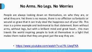 People are always looking down on themselves, on who they are, or
what they are. Yet there is no reason, there is no affliction so fantastic or
wound so grave that it can truly steal the happiness out of your life. This
man is a prime example and testimonial to that statement. Born without
arms, without legs, but with a brilliant mind and great heart… this man
travels the world inspiring people to look at themselves in a light that
makes them realize that they are great just the way they are.
h t t p : / / w w w . a b u n d a n c e c o a c h i n g . c o m . a u /
No Arms. No Legs. No Worries
• https://www.youtube.com/watch?v=ciYk-UwqFKA
 