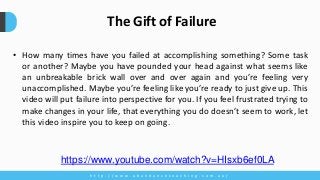• How many times have you failed at accomplishing something? Some task
or another? Maybe you have pounded your head against what seems like
an unbreakable brick wall over and over again and you’re feeling very
unaccomplished. Maybe you’re feeling like you’re ready to just give up. This
video will put failure into perspective for you. If you feel frustrated trying to
make changes in your life, that everything you do doesn’t seem to work, let
this video inspire you to keep on going.
h t t p : / / w w w . a b u n d a n c e c o a c h i n g . c o m . a u /
The Gift of Failure
https://www.youtube.com/watch?v=HIsxb6ef0LA
 