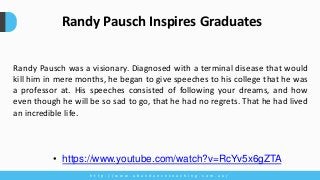 Randy Pausch was a visionary. Diagnosed with a terminal disease that would
kill him in mere months, he began to give speeches to his college that he was
a professor at. His speeches consisted of following your dreams, and how
even though he will be so sad to go, that he had no regrets. That he had lived
an incredible life.
h t t p : / / w w w . a b u n d a n c e c o a c h i n g . c o m . a u /
Randy Pausch Inspires Graduates
• https://www.youtube.com/watch?v=RcYv5x6gZTA
 