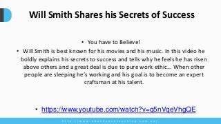 • You have to Believe!
• Will Smith is best known for his movies and his music. In this video he
boldly explains his secrets to success and tells why he feels he has risen
above others and a great deal is due to pure work ethic… When other
people are sleeping he’s working and his goal is to become an expert
craftsman at his talent.
h t t p : / / w w w . a b u n d a n c e c o a c h i n g . c o m . a u /
Will Smith Shares his Secrets of Success
• https://www.youtube.com/watch?v=q5nVqeVhgQE
 