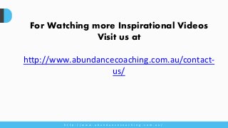 For Watching more Inspirational Videos
Visit us at
http://www.abundancecoaching.com.au/contact-
us/
h t t p : / / w w w . a b u n d a n c e c o a c h i n g . c o m . a u /
 