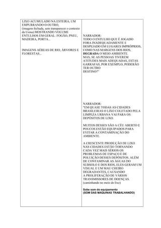 LIXO ACUMULADO NA ESTEIRA, UM
EMPURRANDO O OUTRO,
(imagem fechada, sem transparecer o contexto
da Usina).MOSTRANDO VOLUME
ENTULHOS EM GERAL: FOGÃO, PNEU,
MADEIRA, PORTA...
IMAGENS AÉREAS DE RIO, ÁRVORES E
FLORESTAS...
NARRADOR:
TODO O ENTULHO QUE É JOGADO
FORA INADEQUADAMENTE E
DESPEJADO EM LUGARES IMPRÓPRIOS,
COMO NAS MARGENS DOS RIOS,
DEGRADA O MEIO AMBIENTE.
MAS, SE AS PESSOAS TIVEREM
ATITUDES MAIS ADEQUADAS, ESTAS
GARRAFAS, POR EXEMPLO, PODERÃO
TER OUTRO
DESTINO?”
NARRADOR:
"EM QUASE TODAS AS CIDADES
BRASILEIRAS O LIXO COLETADO PELA
LIMPEZA URBANA VAI PARA OS
DEPÓSITOS DE LIXO.
MUITOS DESSES SÃO A CÉU ABERTO E
POUCOS ESTÃO EQUIPADOS PARA
EVITAR A CONTAMINAÇÃO DO
AMBIENTE.
A CRESCENTE PRODUÇÃO DE LIXO
NAS CIDADES ESTÃO TORNANDO
CADA VEZ MAIS SÉRIOS OS
PROBLEMAS DE ESPAÇO E DE
POLUIÇÃO DESSES DEPÓSITOS. ALÉM
DE CONTAMINAR AS ÁGUAS DO
SUBSOLO E DOS RIOS, ELES GERAM UM
VISUAL E UM MAU CHEIRO
DEGRADANTES, CAUSANDO
A PROLIFERAÇÃO DE VÁRIOS
TRANSMISSORES DE DOENÇAS.
(caminhando no meio do lixo)
Sobe som do equipamento
(SOM DAS MAQUINAS TRABALHANDO)
 
