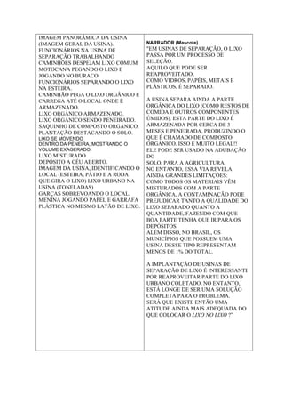 IMAGEM PANORÂMICA DA USINA
(IMAGEM GERAL DA USINA).
FUNCIONÁRIOS NA USINA DE
SEPARAÇÃO TRABALHANDO
CAMINHÕES DESPEJAM LIXO COMUM
MOTOCANA PEGANDO O LIXO E
JOGANDO NO BURACO.
FUNCIONÁRIOS SEPARANDO O LIXO
NA ESTEIRA.
CAMINHÃO PEGA O LIXO ORGÂNICO E
CARREGA ATÉ O LOCAL ONDE É
ARMAZENADO.
LIXO ORGÂNICO ARMAZENADO.
LIXO ORGÂNICO SENDO PENEIRADO.
SAQUINHO DE COMPOSTO ORGÂNICO.
PLANTAÇÃO DESTACANDO O SOLO.
LIXO SE MOVENDO
DENTRO DA PENEIRA, MOSTRANDO O
VOLUME EXAGERADO
LIXO MISTURADO
DEPÓSITO A CÉU ABERTO.
IMAGEM DA USINA, IDENTIFICANDO O
LOCAL (ESTEIRA, PÁTIO E A RODA
QUE GIRA O LIXO) LIXO URBANO NA
USINA (TONELADAS)
GARÇAS SOBREVOANDO O LOCAL.
MENINA JOGANDO PAPEL E GARRAFA
PLÁSTICA NO MESMO LATÃO DE LIXO.
NARRADOR (Mascote)
"EM USINAS DE SEPARAÇÃO, O LIXO
PASSA POR UM PROCESSO DE
SELEÇÃO.
AQUILO QUE PODE SER
REAPROVEITADO,
COMO VIDROS, PAPÉIS, METAIS E
PLÁSTICOS, É SEPARADO.
A USINA SEPARA AINDA A PARTE
ORGÂNICA DO LIXO (COMO RESTOS DE
COMIDA E OUTROS COMPONENTES
ÚMIDOS). ESTA PARTE DO LIXO É
ARMAZENADA POR CERCA DE 3
MESES E PENEIRADA, PRODUZINDO O
QUE É CHAMADO DE COMPOSTO
ORGÂNICO. ISSO É MUITO LEGAL!!
ELE PODE SER USADO NA ADUBAÇÃO
DO
SOLO, PARA A AGRICULTURA.
NO ENTANTO, ESSA VIA REVELA
AINDA GRANDES LIMITAÇÕES:
COMO TODOS OS MATERIAIS VÊM
MISTURADOS COM A PARTE
ORGÂNICA, A CONTAMINAÇÃO PODE
PREJUDICAR TANTO A QUALIDADE DO
LIXO SEPARADO QUANTO A
QUANTIDADE, FAZENDO COM QUE
BOA PARTE TENHA QUE IR PARA OS
DEPÓSITOS.
ALÉM DISSO, NO BRASIL, OS
MUNICÍPIOS QUE POSSUEM UMA
USINA DESSE TIPO REPRESENTAM
MENOS DE 1% DO TOTAL.
A IMPLANTAÇÃO DE USINAS DE
SEPARAÇÃO DE LIXO É INTERESSANTE
POR REAPROVEITAR PARTE DO LIXO
URBANO COLETADO. NO ENTANTO,
ESTÁ LONGE DE SER UMA SOLUÇÃO
COMPLETA PARA O PROBLEMA.
SERÁ QUE EXISTE ENTÃO UMA
ATITUDE AINDA MAIS ADEQUADA DO
QUE COLOCAR O LIXO NO LIXO ?”
 