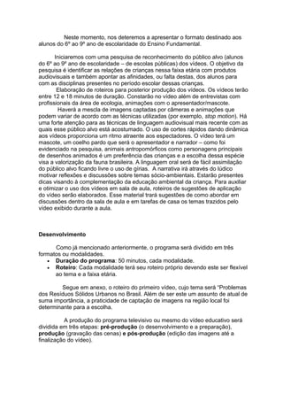 Neste momento, nos deteremos a apresentar o formato destinado aos
alunos do 6º ao 9º ano de escolaridade do Ensino Fundamental.
Iniciaremos com uma pesquisa de reconhecimento do público alvo (alunos
do 6º ao 9º ano de escolaridade – de escolas públicas) dos vídeos. O objetivo da
pesquisa é identificar as relações de crianças nessa faixa etária com produtos
audiovisuais e também apontar as afinidades, ou falta destas, dos alunos para
com as disciplinas presentes no período escolar dessas crianças.
Elaboração de roteiros para posterior produção dos vídeos. Os vídeos terão
entre 12 e 18 minutos de duração. Constarão no vídeo além de entrevistas com
profissionais da área de ecologia, animações com o apresentador/mascote.
Haverá a mescla de imagens captadas por câmeras e animações que
podem variar de acordo com as técnicas utilizadas (por exemplo, stop motion). Há
uma forte atenção para as técnicas de linguagem audiovisual mais recente com as
quais esse público alvo está acostumado. O uso de cortes rápidos dando dinâmica
aos vídeos proporciona um ritmo atraente aos espectadores. O vídeo terá um
mascote, um coelho pardo que será o apresentador e narrador – como foi
evidenciado na pesquisa, animais antropomórficos como personagens principais
de desenhos animados é um preferência das crianças e a escolha dessa espécie
visa a valorização da fauna brasileira. A linguagem oral será de fácil assimilação
do público alvo ficando livre o uso de gírias. A narrativa irá através do lúdico
motivar reflexões e discussões sobre temas sócio-ambientais. Estarão presentes
dicas visando à complementação da educação ambiental da criança. Para auxiliar
e otimizar o uso dos vídeos em sala de aula, roteiros de sugestões de aplicação
do vídeo serão elaborados. Esse material trará sugestões de como abordar em
discussões dentro da sala de aula e em tarefas de casa os temas trazidos pelo
vídeo exibido durante a aula.
Desenvolvimento
Como já mencionado anteriormente, o programa será dividido em três
formatos ou modalidades.
• Duração do programa: 50 minutos, cada modalidade.
• Roteiro: Cada modalidade terá seu roteiro próprio devendo este ser flexível
ao tema e a faixa etária.
Segue em anexo, o roteiro do primeiro vídeo, cujo tema será “Problemas
dos Resíduos Sólidos Urbanos no Brasil. Além de ser este um assunto de atual de
suma importância, a praticidade de captação de imagens na região local foi
determinante para a escolha.
A produção do programa televisivo ou mesmo do vídeo educativo será
dividida em três etapas: pré-produção (o desenvolvimento e a preparação),
produção (gravação das cenas) e pós-produção (edição das imagens até a
finalização do vídeo).
 
