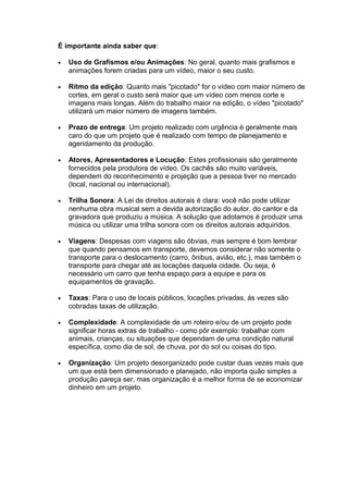 É importante ainda saber que:
• Uso de Grafismos e/ou Animações: No geral, quanto mais grafismos e
animações forem criadas para um vídeo, maior o seu custo.
• Ritmo da edição: Quanto mais "picotado" for o vídeo com maior número de
cortes, em geral o custo será maior que um vídeo com menos corte e
imagens mais longas. Além do trabalho maior na edição, o vídeo "picotado"
utilizará um maior número de imagens também.
• Prazo de entrega: Um projeto realizado com urgência é geralmente mais
caro do que um projeto que é realizado com tempo de planejamento e
agendamento da produção.
• Atores, Apresentadores e Locução: Estes profissionais são geralmente
fornecidos pela produtora de vídeo. Os cachês são muito variáveis,
dependem do reconhecimento e projeção que a pessoa tiver no mercado
(local, nacional ou internacional).
• Trilha Sonora: A Lei de direitos autorais é clara: você não pode utilizar
nenhuma obra musical sem a devida autorização do autor, do cantor e da
gravadora que produziu a música. A solução que adotamos é produzir uma
música ou utilizar uma trilha sonora com os direitos autorais adquiridos.
• Viagens: Despesas com viagens são óbvias, mas sempre é bom lembrar
que quando pensamos em transporte, devemos considerar não somente o
transporte para o deslocamento (carro, ônibus, avião, etc.), mas também o
transporte para chegar até as locações daquela cidade. Ou seja, é
necessário um carro que tenha espaço para a equipe e para os
equipamentos de gravação.
• Taxas: Para o uso de locais públicos, locações privadas, ás vezes são
cobradas taxas de utilização.
• Complexidade: A complexidade de um roteiro e/ou de um projeto pode
significar horas extras de trabalho - como pôr exemplo: trabalhar com
animais, crianças, ou situações que dependam de uma condição natural
específica, como dia de sol, de chuva, por do sol ou coisas do tipo.
• Organização: Um projeto desorganizado pode custar duas vezes mais que
um que está bem dimensionado e planejado, não importa quão simples a
produção pareça ser, mas organização é a melhor forma de se economizar
dinheiro em um projeto.
 