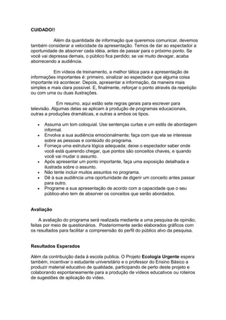 CUIDADO!!
Além da quantidade de informação que queremos comunicar, devemos
também considerar a velocidade da apresentação. Temos de dar ao espectador a
oportunidade de absorver cada idéia, antes de passar para o próximo ponto. Se
você vai depressa demais, o público fica perdido; se vai muito devagar, acaba
aborrecendo a audiência.
Em vídeos de treinamento, a melhor tática para a apresentação de
informações importantes é: primeiro, sinalizar ao espectador que alguma coisa
importante irá acontecer. Depois, apresentar a informação, da maneira mais
simples e mais clara possível. E, finalmente, reforçar o ponto através da repetição
ou com uma ou duas ilustrações.
Em resumo, aqui estão sete regras gerais para escrever para
televisão. Algumas delas se aplicam à produção de programas educacionais,
outras a produções dramáticas, e outras a ambos os tipos.
• Assuma um tom coloquial. Use sentenças curtas e um estilo de abordagem
informal.
• Envolva a sua audiência emocionalmente; faça com que ela se interesse
sobre as pessoas e conteúdo do programa.
• Forneça uma estrutura lógica adequada; deixe o espectador saber onde
você está querendo chegar, que pontos são conceitos chaves, e quando
você vai mudar o assunto.
• Após apresentar um ponto importante, faça uma exposição detalhada e
ilustrada sobre o assunto.
• Não tente incluir muitos assuntos no programa.
• Dê à sua audiência uma oportunidade de digerir um conceito antes passar
para outro.
• Programe a sua apresentação de acordo com a capacidade que o seu
público-alvo tem de absorver os conceitos que serão abordados.
Avaliação
A avaliação do programa será realizada mediante a uma pesquisa de opinião,
feitas por meio de questionários. Posteriormente serão elaborados gráficos com
os resultados para facilitar a compreensão do perfil do público alvo da pesquisa.
Resultados Esperados
Além da contribuição dada à escola publica. O Projeto Ecologia Urgente espera
também, incentivar o estudante universitário e o professor do Ensino Básico a
produzir material educativo de qualidade, participando de perto deste projeto e
colaborando espontaneamente para a produção de vídeos educativos ou roteiros
de sugestões de aplicação do vídeo.
 