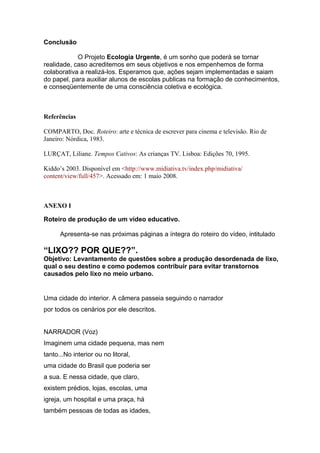 Conclusão
O Projeto Ecologia Urgente, é um sonho que poderá se tornar
realidade, caso acreditemos em seus objetivos e nos empenhemos de forma
colaborativa a realizá-los. Esperamos que, ações sejam implementadas e saiam
do papel, para auxiliar alunos de escolas publicas na formação de conhecimentos,
e conseqüentemente de uma consciência coletiva e ecológica.
Referências
COMPARTO, Doc. Roteiro: arte e técnica de escrever para cinema e televisão. Rio de
Janeiro: Nórdica, 1983.
LURÇAT, Liliane. Tempos Cativos: As crianças TV. Lisboa: Edições 70, 1995.
Kiddo’s 2003. Disponível em <http://www.midiativa.tv/index.php/midiativa/
content/view/full/457>. Acessado em: 1 maio 2008.
ANEXO I
Roteiro de produção de um vídeo educativo.
Apresenta-se nas próximas páginas a íntegra do roteiro do vídeo, intitulado
“LIXO?? POR QUE??”.
Objetivo: Levantamento de questões sobre a produção desordenada de lixo,
qual o seu destino e como podemos contribuir para evitar transtornos
causados pelo lixo no meio urbano.
Uma cidade do interior. A câmera passeia seguindo o narrador
por todos os cenários por ele descritos.
NARRADOR (Voz)
Imaginem uma cidade pequena, mas nem
tanto...No interior ou no litoral,
uma cidade do Brasil que poderia ser
a sua. E nessa cidade, que claro,
existem prédios, lojas, escolas, uma
igreja, um hospital e uma praça, há
também pessoas de todas as idades,
 