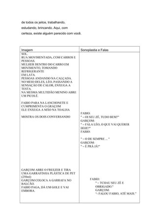 de todos os jeitos, trabalhando,
estudando, brincando. Aqui, com
certeza, existe alguém parecido com você.
Imagem Sonoplastia e Falas
SOL.
RUA MOVIMENTADA, COM CARROS E
PESSOAS.
MULHER DENTRO DO CARRO EM
MOVIMENTO, TOMANDO
REFRIGERANTE
EM LATA.
PESSOAS ANDANDO NA CALÇADA.
NO MEIO DELES, LÉO, PASSANDO A
SENSAÇÃO DE CALOR, ENXUGA A
TESTA.
NA MESMA MULTIDÃO MENINO ABRE
UM PICOLÉ.
FABIO PARA NA LANCHONETE E
CUMPRIMENTA O GRAÇOM
ELE ENXUGA A MÃO NA TOALHA
MOSTRA OS DOIS CONVERSANDO
GARÇOM ABRE O FREEZER E TIRA
UMA GARRAFINHA PLÁSTICA DE PET
(250ml)
GARÇOM COLOCA A GARRAFA NO
BALCÃO.
FABIO PAGA, DÁ UM GOLE E VAI
EMBORA.
FABIO:
" − OI SEU ZÉ, TUDO BEM?"
GARÇOM:
" − FALA LÉO, O QUE VAI QUERER
HOJE?"
FABIO:
" − O DE SEMPRE ... "
GARÇOM:
" − É PRÁ JÁ!"
FABIO:
" − TCHAU SEU ZÉ E
OBRIGADO."
GARÇOM:
“- FALOU FABIO, ATÉ MAIS.”
 
