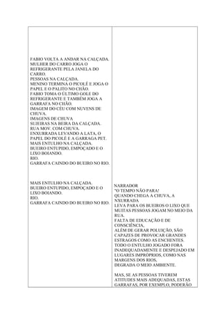 FABIO VOLTA A ANDAR NA CALÇADA.
MULHER DO CARRO JOGA O
REFRIGERANTE PELA JANELA DO
CARRO.
PESSOAS NA CALÇADA.
MENINO TERMINA O PICOLÉ E JOGA O
PAPEL E O PALITO NO CHÃO.
FABIO TOMA O ÚLTIMO GOLE DO
REFRIGERANTE E TAMBÉM JOGA A
GARRAFA NO CHÃO.
IMAGEM DO CÉU COM NUVENS DE
CHUVA.
IMAGENS DE CHUVA
SUJEIRAS NA BEIRA DA CALÇADA.
RUA MOV. COM CHUVA.
ENXURRADA LEVANDO A LATA, O
PAPEL DO PICOLÉ E A GARRAGA PET.
MAIS ENTULHO NA CALÇADA.
BUEIRO ENTUPIDO, EMPOÇADO E O
LIXO BOIANDO.
RIO.
GARRAFA CAINDO DO BUEIRO NO RIO.
MAIS ENTULHO NA CALÇADA.
BUEIRO ENTUPIDO, EMPOÇADO E O
LIXO BOIANDO.
RIO.
GARRAFA CAINDO DO BUEIRO NO RIO.
NARRADOR
"O TEMPO NÃO PARA!
QUANDO CHEGA A CHUVA, A
NXURRADA
LEVA PARA OS BUEIROS O LIXO QUE
MUITAS PESSOAS JOGAM NO MEIO DA
RUA.
FALTA DE EDUCAÇÃO E DE
CONSCIÊNCIA,
ALÉM DE GERAR POLUIÇÃO, SÃO
CAPAZES DE PROVOCAR GRANDES
ESTRAGOS COMO AS ENCHENTES.
TODO O ENTULHO JOGADO FORA
INADEQUADAMENTE E DESPEJADO EM
LUGARES IMPRÓPRIOS, COMO NAS
MARGENS DOS RIOS,
DEGRADA O MEIO AMBIENTE.
MAS, SE AS PESSOAS TIVEREM
ATITUDES MAIS ADEQUADAS, ESTAS
GARRAFAS, POR EXEMPLO, PODERÃO
 