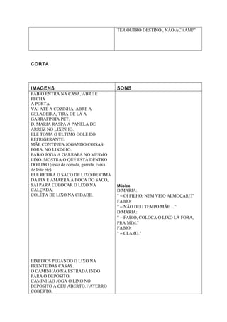 TER OUTRO DESTINO , NÃO ACHAM?”
CORTA
IMAGENS SONS
FABIO ENTRA NA CASA, ABRE E
FECHA
A PORTA.
VAI ATÉ A COZINHA, ABRE A
GELADEIRA, TIRA DE LÁ A
GARRAFINHA PET.
D. MARIA RASPA A PANELA DE
ARROZ NO LIXINHO.
ELE TOMA O ÚLTIMO GOLE DO
REFRIGERANTE.
MÃE CONTINUA JOGANDO COISAS
FORA, NO LIXINHO.
FABIO JOGA A GARRAFA NO MESMO
LIXO. MOSTRA O QUE ESTÁ DENTRO
DO LIXO (resto de comida, garrafa, caixa
de leite etc).
ELE RETIRA O SACO DE LIXO DE CIMA
DA PIA E AMARRA A BOCA DO SACO,
SAI PARA COLOCAR O LIXO NA
CALÇADA.
COLETA DE LIXO NA CIDADE.
LIXEIROS PEGANDO O LIXO NA
FRENTE DAS CASAS.
O CAMINHÃO NA ESTRADA INDO
PARA O DEPÓSITO.
CAMINHÃO JOGA O LIXO NO
DEPÓSITO A CÉU ABERTO. / ATERRO
COBERTO.
Música
D.MARIA:
" − OI FILHO, NEM VEIO ALMOÇAR!?"
FABIO:
" − NÃO DEU TEMPO MÃE ...”
D.MARIA:
" − FABIO, COLOCA O LIXO LÁ FORA,
PRA MIM."
FABIO:
" − CLARO."
 