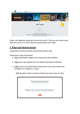 Despu´s​ ​de​ ​registrarte​ ​aparecerá​ ​tu​ ​panel​ ​de​ ​usuario.​ ​Como​ ​es​ ​una​ ​cuenta​ ​nueva,
está​ ​vacío,​ ​pero​ ​si​ ​no​ ​verías​ ​todos​ ​los​ ​proyectos​ ​que​ ​has​ ​creado.
2.​ ​Elige​ ​qué​ ​deseas​ ​hacer 
Adobe​ ​Spark​ ​te​ ​indica​ ​qué​ ​tipos​ ​de​ ​proyectos​ ​puedes​ ​crear.
Proporciona​ ​3​ ​tipos​ ​de​ ​formatos:
● Post:​​ ​para​ ​diseñar​ ​imágenes​ ​con​ ​frases​ ​para​ ​redes​ ​sociales.
● Page:​​ ​para​ ​crear​ ​páginas​ ​web​ ​con​ ​distintos​ ​elementos​ ​multimedia.
● Vídeo:​​ ​para​ ​lo​ ​que​ ​estás​ ​leyendo​ ​este​ ​artículo,​ ​para​ ​crear​ ​vídeos​ ​para
Facebook​ ​con​ ​imágenes​ ​y​ ​música.
Seleccionamos​ ​vídeo​ ​y​ ​ponemos​ ​el​ ​título​ ​que​ ​vaya​ ​a​ ​tener​ ​el​ ​vídeo.
 