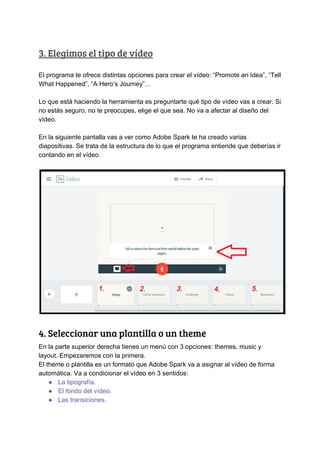 3.​ ​Elegimos​ ​el​ ​tipo​ ​de​ ​vídeo 
El​ ​programa​ ​te​ ​ofrece​ ​distintas​ ​opciones​ ​para​ ​crear​ ​el​ ​vídeo:​ ​“Promote​ ​an​ ​Idea”,​ ​“Tell
What​ ​Happened”,​ ​“A​ ​Hero’s​ ​Journey”…
Lo​ ​que​ ​está​ ​haciendo​ ​la​ ​herramienta​ ​es​ ​preguntarte​ ​qué​ ​tipo​ ​de​ ​vídeo​ ​vas​ ​a​ ​crear.​ ​Si
no​ ​estás​ ​seguro,​ ​no​ ​te​ ​preocupes,​ ​elige​ ​el​ ​que​ ​sea.​ ​No​ ​va​ ​a​ ​afectar​ ​al​ ​diseño​ ​del
vídeo.
En​ ​la​ ​siguiente​ ​pantalla​ ​vas​ ​a​ ​ver​ ​como​ ​Adobe​ ​Spark​ ​te​ ​ha​ ​creado​ ​varias
diapositivas.​ ​Se​ ​trata​ ​de​ ​la​ ​estructura​ ​de​ ​lo​ ​que​ ​el​ ​programa​ ​entiende​ ​que​ ​deberías​ ​ir
contando​ ​en​ ​el​ ​vídeo.
 
4.​ ​Seleccionar​ ​una​ ​plantilla​ ​o​ ​un​ ​theme 
En​ ​la​ ​parte​ ​superior​ ​derecha​ ​tienes​ ​un​ ​menú​ ​con​ ​3​ ​opciones:​ ​themes,​ ​music​ ​y
layout.​ ​Empezaremos​ ​con​ ​la​ ​primera.
El​ ​theme​ ​o​ ​plantilla​ ​es​ ​un​ ​formato​ ​que​ ​Adobe​ ​Spark​ ​va​ ​a​ ​asignar​ ​al​ ​vídeo​ ​de​ ​forma
automática.​ ​Va​ ​a​ ​condicionar​ ​el​ ​vídeo​ ​en​ ​3​ ​sentidos:
● La​ ​tipografía.
● El​ ​fondo​ ​del​ ​vídeo.
● Las​ ​transiciones.
 