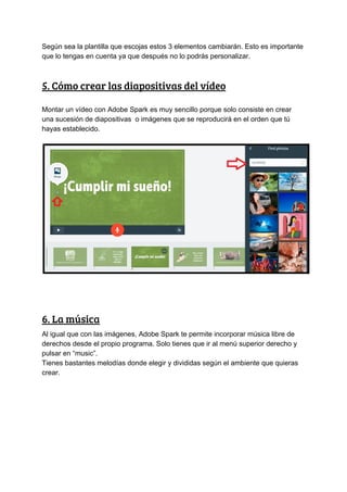 Según​ ​sea​ ​la​ ​plantilla​ ​que​ ​escojas​ ​estos​ ​3​ ​elementos​ ​cambiarán.​ ​Esto​ ​es​ ​importante
que​ ​lo​ ​tengas​ ​en​ ​cuenta​ ​ya​ ​que​ ​después​ ​no​ ​lo​ ​podrás​ ​personalizar.
5.​ ​Cómo​ ​crear​ ​las​ ​diapositivas​ ​del​ ​vídeo 
Montar​ ​un​ ​vídeo​ ​con​ ​Adobe​ ​Spark​ ​es​ ​muy​ ​sencillo​ ​porque​ ​solo​ ​consiste​ ​en​ ​crear
una​ ​sucesión​ ​de​ ​diapositivas​ ​​ ​o​ ​imágenes​ ​que​ ​se​ ​reproducirá​ ​en​ ​el​ ​orden​ ​que​ ​tú
hayas​ ​establecido.
6.​ ​La​ ​música 
Al​ ​igual​ ​que​ ​con​ ​las​ ​imágenes,​ ​Adobe​ ​Spark​ ​te​ ​permite​ ​incorporar​ ​música​ ​libre​ ​de
derechos​ ​desde​ ​el​ ​propio​ ​programa.​ ​Solo​ ​tienes​ ​que​ ​ir​ ​al​ ​menú​ ​superior​ ​derecho​ ​y
pulsar​ ​en​ ​“music”.
Tienes​ ​bastantes​ ​melodías​ ​donde​ ​elegir​ ​y​ ​divididas​ ​según​ ​el​ ​ambiente​ ​que​ ​quieras
crear.
 