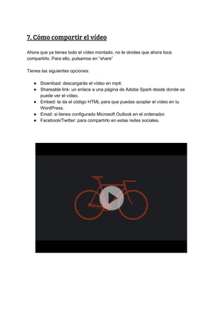 7.​ ​Cómo​ ​compartir​ ​el​ ​vídeo 
Ahora​ ​que​ ​ya​ ​tienes​ ​todo​ ​el​ ​vídeo​ ​montado,​ ​no​ ​te​ ​olvides​ ​que​ ​ahora​ ​toca
compartirlo.​ ​Para​ ​ello,​ ​pulsamos​ ​en​ ​“share”
Tienes​ ​las​ ​siguientes​ ​opciones:
● Download:​ ​descargarás​ ​el​ ​vídeo​ ​en​ ​mp4.
● Shareable​ ​link:​ ​un​ ​enlace​ ​a​ ​una​ ​página​ ​de​ ​Adobe​ ​Spark​ ​desde​ ​donde​ ​se
puede​ ​ver​ ​el​ ​vídeo.
● Embed:​ ​te​ ​da​ ​el​ ​código​ ​HTML​ ​para​ ​que​ ​puedas​ ​acoplar​ ​el​ ​vídeo​ ​en​ ​tu
WordPress.
● Email:​ ​si​ ​tienes​ ​configurado​ ​Microsoft​ ​Outlook​ ​en​ ​el​ ​ordenador.
● Facebook/Twitter:​ ​para​ ​compartirlo​ ​en​ ​estas​ ​redes​ ​sociales.
 