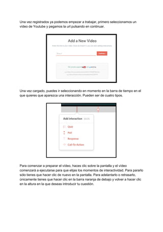 Una​ ​vez​ ​registrados​ ​ya​ ​podemos​ ​empezar​ ​a​ ​trabajar,​ ​primero​ ​seleccionamos​ ​un
vídeo​ ​de​ ​Youtube​ ​y​ ​pegamos​ ​la​ ​url​ ​pulsando​ ​en​ ​continuar.
Una​ ​vez​ ​cargado,​ ​puedes​ ​ir​ ​seleccionando​ ​en​ ​momento​ ​en​ ​la​ ​barra​ ​de​ ​tiempo​ ​en​ ​el
que​ ​quieres​ ​que​ ​aparezca​ ​una​ ​interacción.​ ​Pueden​ ​ser​ ​de​ ​cuatro​ ​tipos.
Para​ ​comenzar​ ​a​ ​preparar​ ​el​ ​vídeo,​ ​haces​ ​clic​ ​sobre​ ​la​ ​pantalla​ ​y​ ​el​ ​vídeo
comenzará​ ​a​ ​ejecutarse​ ​para​ ​que​ ​elijas​ ​los​ ​momentos​ ​de​ ​interactividad.​ ​Para​ ​pararlo
sólo​ ​tienes​ ​que​ ​hacer​ ​clic​ ​de​ ​nuevo​ ​en​ ​la​ ​pantalla.​ ​Para​ ​adelantarlo​ ​o​ ​retrasarlo,
únicamente​ ​tienes​ ​que​ ​hacer​ ​clic​ ​en​ ​la​ ​barra​ ​naranja​ ​de​ ​debajo​ ​y​ ​volver​ ​a​ ​hacer​ ​clic
en​ ​la​ ​altura​ ​en​ ​la​ ​que​ ​deseas​ ​introducir​ ​tu​ ​cuestión.
 