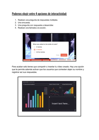 Podemos​ ​elegir​ ​entre​ ​4​ ​opciones​ ​de​ ​interactividad: 
1. Realizar​ ​una​ ​pregunta​ ​de​ ​respuestas​ ​múltiples.
2. Una​ ​encuesta.
3. Una​ ​pregunta​ ​con​ ​respuesta​ ​a​ ​desarrollar.
4. Realizar​ ​una​ ​llamada​ ​a​ ​la​ ​acción.
Para​ ​acabar​ ​solo​ ​tienes​ ​que​ ​compartir​ ​o​ ​insertar​ ​tu​ ​vídeo​ ​creado.​ ​Hay​ ​una​ ​opción
que​ ​te​ ​permite​ ​además​ ​activar​ ​que​ ​los​ ​usuarios​ ​que​ ​contesten​ ​dejen​ ​su​ ​nombre​ ​y
registrar​ ​así​ ​sus​ ​respuestas.
 