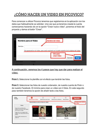 ¿CÓMO​ ​HACER​ ​UN​ ​VIDEO​ ​EN​ ​PICOVICO? 
Para​ ​comenzar​ ​a​ ​utilizar​ ​Picovico​ ​tenemos​ ​que​ ​registrarnos​ ​en​ ​la​ ​aplicación​ ​con​ ​los
datos​ ​que​ ​habitualmente​ ​se​ ​solicitan.​ ​Una​ ​vez​ ​que​ ​ya​ ​tenemos​ ​creada​ ​la​ ​cuenta
comenzamos​ ​haciendo​ ​clic​ ​en​ ​la​ ​opción​ ​"Crear​ ​nuevo​ ​vídeo",​ ​ponemos​ ​el​ ​título​ ​del
proyecto​ ​y​ ​damos​ ​al​ ​botón​ ​"Crear".
A​ ​continuación,​ ​veremos​ ​los​ ​4​ ​pasos​ ​que​ ​hay​ ​que​ ​dar​ ​para​ ​realizar​ ​el
vídeo:
Paso​ ​1.​​ ​Seleccionar​ ​la​ ​plantilla​ ​con​ ​el​ ​efecto​ ​que​ ​tendrán​ ​las​ ​fotos.
Paso​ ​2.​ ​​Seleccionar​ ​las​ ​fotos​ ​de​ ​nuestro​ ​ordenador,​ ​de​ ​nuestra​ ​cuenta​ ​de​ ​Flickr​ ​o
de​ ​nuestro​ ​Facebook.​ ​El​ ​mínimo​ ​para​ ​crear​ ​un​ ​vídeo​ ​son​ ​4​ ​fotos.​ ​En​ ​este​ ​segundo
paso​ ​también​ ​tenemos​ ​la​ ​opción​ ​de​ ​añadir​ ​texto​ ​a​ ​las​ ​fotos.
 