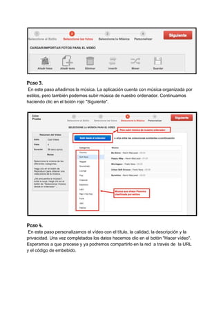 Paso​ ​3. 
​ ​En​ ​este​ ​paso​ ​añadimos​ ​la​ ​música.​ ​La​ ​aplicación​ ​cuenta​ ​con​ ​música​ ​organizada​ ​por
estilos,​ ​pero​ ​también​ ​podemos​ ​subir​ ​música​ ​de​ ​nuestro​ ​ordenador.​ ​Continuamos
haciendo​ ​clic​ ​en​ ​el​ ​botón​ ​rojo​ ​"Siguiente".
Paso​ ​4. 
​ ​En​ ​este​ ​paso​ ​personalizamos​ ​el​ ​vídeo​ ​con​ ​el​ ​título,​ ​la​ ​calidad,​ ​la​ ​descripción​ ​y​ ​la
privacidad.​ ​Una​ ​vez​ ​completados​ ​los​ ​datos​ ​hacemos​ ​clic​ ​en​ ​el​ ​botón​ ​"Hacer​ ​vídeo".
Esperamos​ ​a​ ​que​ ​procese​ ​y​ ​ya​ ​podremos​ ​compartirlo​ ​en​ ​la​ ​red​ ​​ ​a​ ​través​ ​de​ ​​ ​la​ ​URL
y​ ​el​ ​código​ ​de​ ​embebido.
 