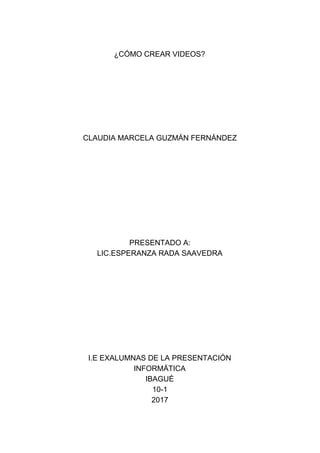 ¿CÓMO​ ​CREAR​ ​VIDEOS?
CLAUDIA​ ​MARCELA​ ​GUZMÁN​ ​FERNÁNDEZ
PRESENTADO​ ​A:
LIC.ESPERANZA​ ​RADA​ ​SAAVEDRA
I.E​ ​EXALUMNAS​ ​DE​ ​LA​ ​PRESENTACIÓN
INFORMÁTICA
IBAGUÉ
10-1
2017
 