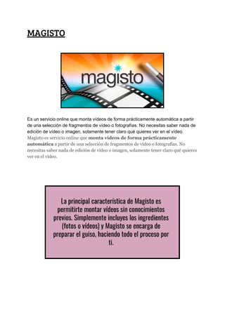 MAGISTO 
 
Es​ ​un​ ​servicio​ ​online​ ​que​ ​monta​ ​vídeos​ ​de​ ​forma​ ​prácticamente​ ​automática​ ​a​ ​partir
de​ ​una​ ​selección​ ​de​ ​fragmentos​ ​de​ ​vídeo​ ​o​ ​fotografías.​ ​No​ ​necesitas​ ​saber​ ​nada​ ​de
edición​ ​de​ ​vídeo​ ​o​ ​imagen,​ ​solamente​ ​tener​ ​claro​ ​qué​ ​quieres​ ​ver​ ​en​ ​el​ ​vídeo.
Magisto​ ​es​ ​servicio​ ​online​ ​que​ ​​monta​ ​vídeos​ ​de​ ​forma​ ​prácticamente
automática​​ ​a​ ​partir​ ​de​ ​una​ ​selección​ ​de​ ​fragmentos​ ​de​ ​vídeo​ ​o​ ​fotografías.​ ​No
necesitas​ ​saber​ ​nada​ ​de​ ​edición​ ​de​ ​vídeo​ ​o​ ​imagen,​ ​solamente​ ​tener​ ​claro​ ​qué​ ​quieres
ver​ ​en​ ​el​ ​vídeo.
 