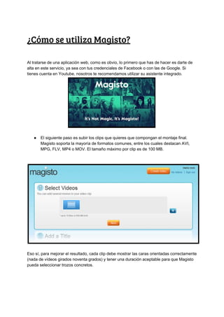 ¿Cómo​ ​se​ ​utiliza​ ​Magisto?
Al​ ​tratarse​ ​de​ ​una​ ​aplicación​ ​web,​ ​como​ ​es​ ​obvio,​ ​lo​ ​primero​ ​que​ ​has​ ​de​ ​hacer​ ​es​ ​darte​ ​de
alta​ ​en​ ​este​ ​servicio,​ ​ya​ ​sea​ ​con​ ​tus​ ​credenciales​ ​de​ ​Facebook​ ​o​ ​con​ ​las​ ​de​ ​Google.​ ​Si
tienes​ ​cuenta​ ​en​ ​Youtube,​ ​nosotros​ ​te​ ​recomendamos​ ​utilizar​ ​su​ ​asistente​ ​integrado.
● El​ ​siguiente​ ​paso​ ​es​ ​subir​ ​los​ ​clips​ ​que​ ​quieres​ ​que​ ​compongan​ ​el​ ​montaje​ ​final.
Magisto​ ​soporta​ ​la​ ​mayoría​ ​de​ ​formatos​ ​comunes,​ ​entre​ ​los​ ​cuales​ ​destacan​ ​AVI,
MPG,​ ​FLV,​ ​MP4​ ​o​ ​MOV.​ ​El​ ​tamaño​ ​máximo​ ​por​ ​clip​ ​es​ ​de​ ​100​ ​MB.
Eso​ ​sí,​ ​para​ ​mejorar​ ​el​ ​resultado,​ ​cada​ ​clip​ ​debe​ ​mostrar​ ​las​ ​caras​ ​orientadas​ ​correctamente
(nada​ ​de​ ​vídeos​ ​girados​ ​noventa​ ​grados)​ ​y​ ​tener​ ​una​ ​duración​ ​aceptable​ ​para​ ​que​ ​Magisto
pueda​ ​seleccionar​ ​trozos​ ​concretos.
 