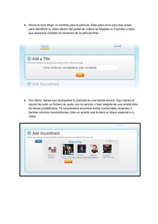 ● Ahora​ ​te​ ​toca​ ​elegir​ ​un​ ​nombre​ ​para​ ​la​ ​película.​ ​Este​ ​paso​ ​sirve​ ​para​ ​dos​ ​cosas:
para​ ​identificar​ ​tu​ ​vídeo​ ​dentro​ ​del​ ​portal​ ​de​ ​vídeos​ ​de​ ​Magisto​ ​(o​ ​Youtube)​ ​y​ ​para
que​ ​aparezca​ ​rotulado​ ​al​ ​comienzo​ ​de​ ​la​ ​película​ ​final.
● Por​ ​último,​ ​tienes​ ​que​ ​acompañar​ ​tu​ ​película​ ​de​ ​una​ ​banda​ ​sonora.​ ​Aquí​ ​tienes​ ​la
opción​ ​de​ ​subir​ ​un​ ​fichero​ ​de​ ​audio​ ​con​ ​la​ ​canción​ ​o​ ​bien​ ​elegirla​ ​de​ ​una​ ​amplia​ ​lista
de​ ​temas​ ​predefinidos.​ ​Te​ ​sorprenderá​ ​encontrar​ ​éxitos​ ​comerciales​ ​recientes​ ​o
bandas​ ​sonoras​ ​conocidisimas;​ ​todo​ ​un​ ​acierto​ ​que​ ​le​ ​dará​ ​un​ ​toque​ ​especial​ ​a​ ​tu
vídeo.
 