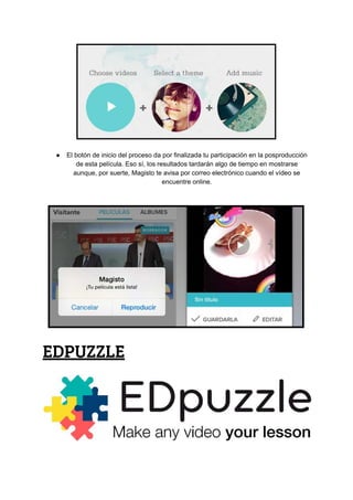 ● El​ ​botón​ ​de​ ​inicio​ ​del​ ​proceso​ ​da​ ​por​ ​finalizada​ ​tu​ ​participación​ ​en​ ​la​ ​posproducción
de​ ​esta​ ​película.​ ​Eso​ ​sí,​ ​los​ ​resultados​ ​tardarán​ ​algo​ ​de​ ​tiempo​ ​en​ ​mostrarse
aunque,​ ​por​ ​suerte,​ ​Magisto​ ​te​ ​avisa​ ​por​ ​correo​ ​electrónico​ ​cuando​ ​el​ ​vídeo​ ​se
encuentre​ ​online.
EDPUZZLE
 
 